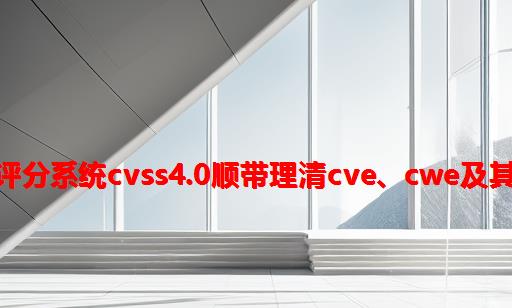 一文读懂通用漏洞评分系统CVSS4.0：顺带理清CVE、CWE及其与CVSS之间的关系